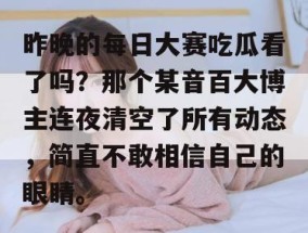昨晚的每日大赛吃瓜看了吗？那个某音百大博主连夜清空了所有动态，简直不敢相信自己的眼睛。