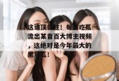 这谁顶得住！每日吃瓜流出某音百大博主视频，这绝对是今年最大的黑马瓜！