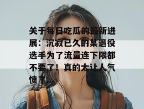 关于每日吃瓜的最新进展：沉寂已久的某退役选手为了流量连下限都不要了！真的太让人气愤了...