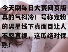 今天刷每日大赛网页版真的气抖冷！号称宠粉的男星线下真面目让人不忍直视，这瓜绝对保熟！