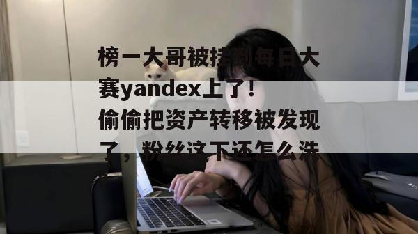 榜一大哥被挂到每日大赛yandex上了！偷偷把资产转移被发现了，粉丝这下还怎么洗？  第1张