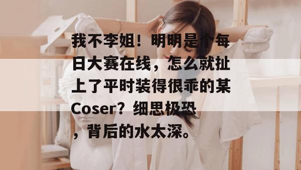 我不李姐！明明是个每日大赛在线，怎么就扯上了平时装得很乖的某Coser？细思极恐，背后的水太深。  第1张