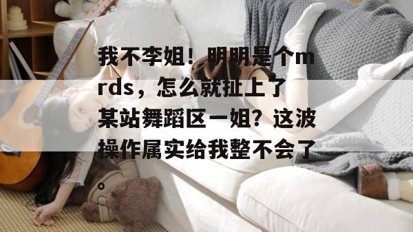我不李姐!明明是个mrds,怎么就扯上了某站舞蹈区一姐?这波操作属实给我整不会了。 第1张 我不李姐!明明是个mrds,怎么就扯上了某站舞蹈区一姐?这波操作属实给我整不会了。 第1张