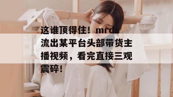 这谁顶得住!mrds流出某平台头部带货主播视频,看完直接三观震碎! 第1张 这谁顶得住!mrds流出某平台头部带货主播视频,看完直接三观震碎! 第1张