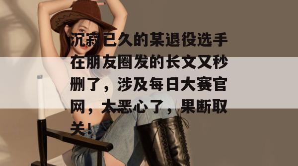 沉寂已久的某退役选手在朋友圈发的长文又秒删了，涉及每日大赛官网，太恶心了，果断取关！  第1张