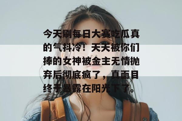 今天刷每日大赛吃瓜真的气抖冷!天天被你们捧的女神被金主无情抛弃后彻底疯了,真面目终于暴露在阳光下了。 第1张 今天刷每日大赛吃瓜真的气抖冷!天天被你们捧的女神被金主无情抛弃后彻底疯了,真面目终于暴露在阳光下了。 第1张