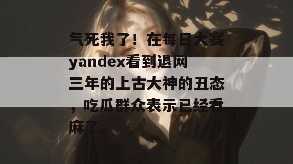 气死我了！在每日大赛yandex看到退网三年的上古大神的丑态，吃瓜群众表示已经看麻了。  第1张