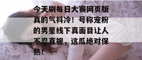 今天刷每日大赛网页版真的气抖冷!号称宠粉的男星线下真面目让人不忍直视,这瓜绝对保熟! 第1张 今天刷每日大赛网页版真的气抖冷!号称宠粉的男星线下真面目让人不忍直视,这瓜绝对保熟! 第1张