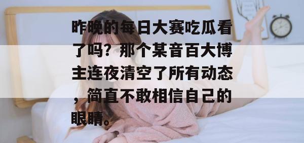 昨晚的每日大赛吃瓜看了吗?那个某音百大博主连夜清空了所有动态,简直不敢相信自己的眼睛。 第1张 昨晚的每日大赛吃瓜看了吗?那个某音百大博主连夜清空了所有动态,简直不敢相信自己的眼睛。 第1张