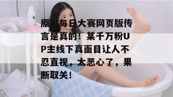 原来每日大赛网页版传言是真的！某千万粉UP主线下真面目让人不忍直视，太恶心了，果断取关！  第1张