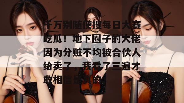 千万别随便搜每日大赛吃瓜!地下圈子的大佬因为分赃不均被合伙人给卖了,我看了三遍才敢相信是真的。 第1张 千万别随便搜每日大赛吃瓜!地下圈子的大佬因为分赃不均被合伙人给卖了,我看了三遍才敢相信是真的。 第1张